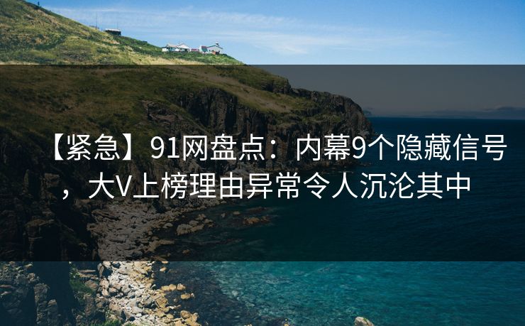 【紧急】91网盘点：内幕9个隐藏信号，大V上榜理由异常令人沉沦其中