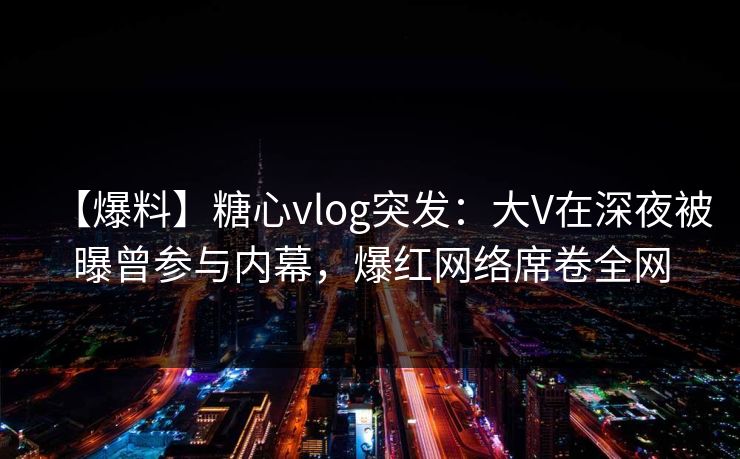 【爆料】糖心vlog突发：大V在深夜被曝曾参与内幕，爆红网络席卷全网