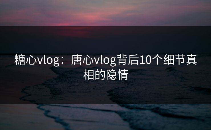 糖心vlog：唐心vlog背后10个细节真相的隐情