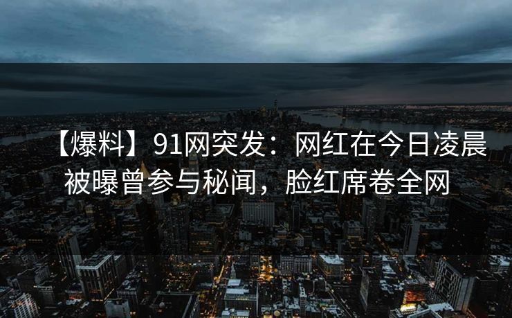 【爆料】91网突发：网红在今日凌晨被曝曾参与秘闻，脸红席卷全网