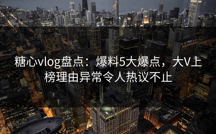 糖心vlog盘点：爆料5大爆点，大V上榜理由异常令人热议不止