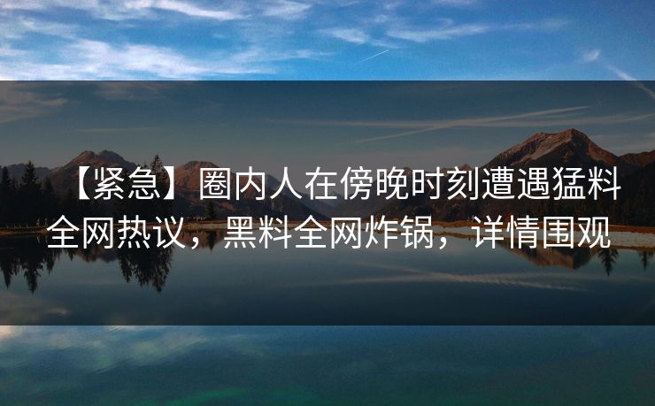 【紧急】圈内人在傍晚时刻遭遇猛料全网热议,黑料全网炸锅,详情围观 【紧急】圈内人在傍晚时刻遭遇猛料全网热议,黑料全网炸锅,详情围观