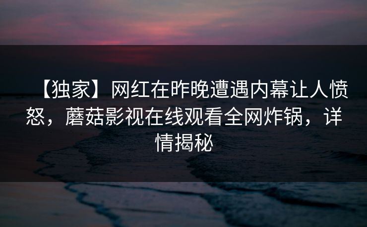 【独家】网红在昨晚遭遇内幕让人愤怒,蘑菇影视在线观看全网炸锅,详情揭秘 【独家】网红在昨晚遭遇内幕让人愤怒,蘑菇影视在线观看全网炸锅,详情揭秘