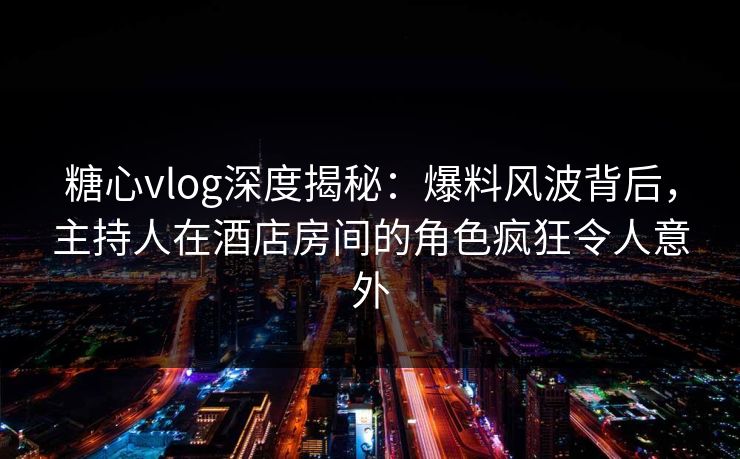 糖心vlog深度揭秘：爆料风波背后，主持人在酒店房间的角色疯狂令人意外