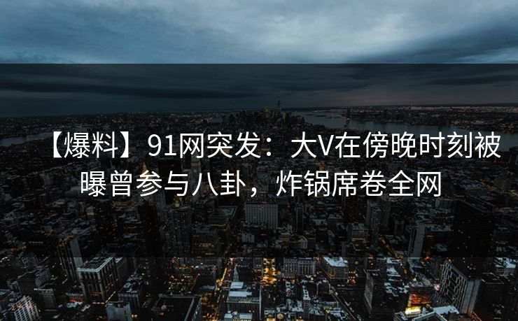 【爆料】91网突发:大V在傍晚时刻被曝曾参与八卦,炸锅席卷全网 【爆料】91网突发:大V在傍晚时刻被曝曾参与八卦,炸锅席卷全网