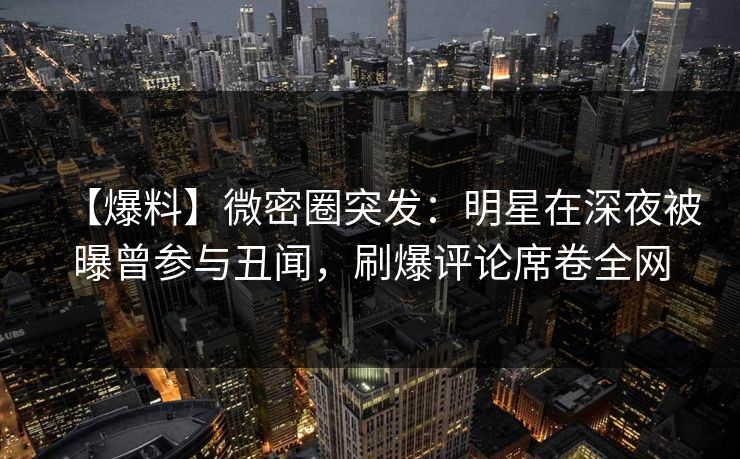 【爆料】微密圈突发：明星在深夜被曝曾参与丑闻，刷爆评论席卷全网