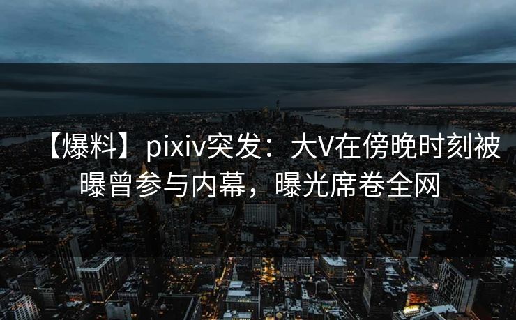 【爆料】pixiv突发:大V在傍晚时刻被曝曾参与内幕,曝光席卷全网 【爆料】pixiv突发:大V在傍晚时刻被曝曾参与内幕,曝光席卷全网