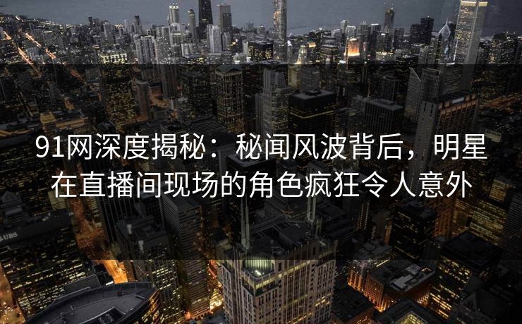91网深度揭秘：秘闻风波背后，明星在直播间现场的角色疯狂令人意外