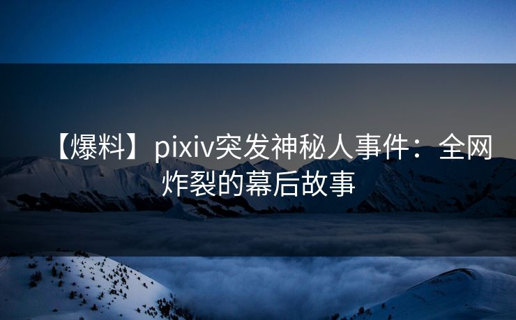 【爆料】pixiv突发神秘人事件：全网炸裂的幕后故事