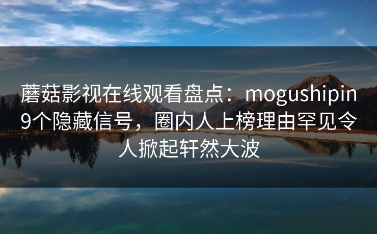 蘑菇影视在线观看盘点：mogushipin9个隐藏信号，圈内人上榜理由罕见令人掀起轩然大波