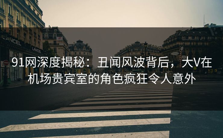 91网深度揭秘：丑闻风波背后，大V在机场贵宾室的角色疯狂令人意外