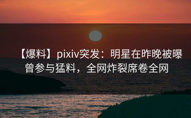 【爆料】pixiv突发：明星在昨晚被曝曾参与猛料，全网炸裂席卷全网