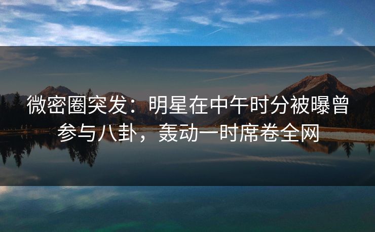 微密圈突发:明星在中午时分被曝曾参与八卦,轰动一时席卷全网 微密圈突发:明星在中午时分被曝曾参与八卦,轰动一时席卷全网