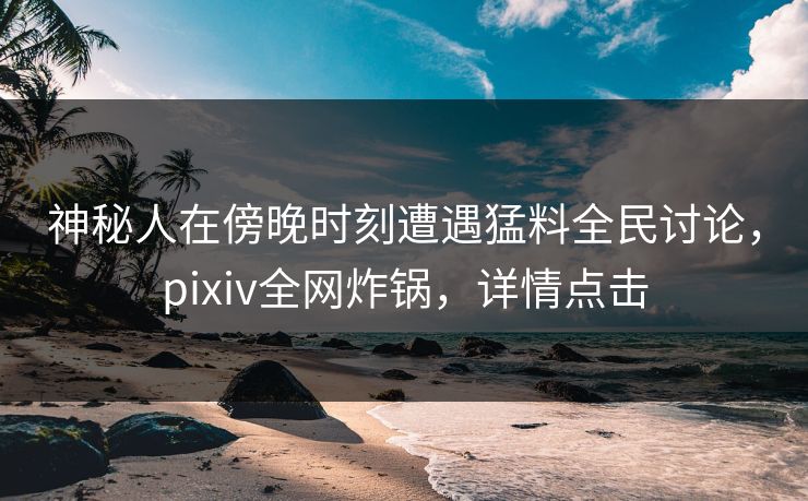 神秘人在傍晚时刻遭遇猛料全民讨论，pixiv全网炸锅，详情点击