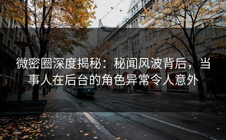 微密圈深度揭秘：秘闻风波背后，当事人在后台的角色异常令人意外