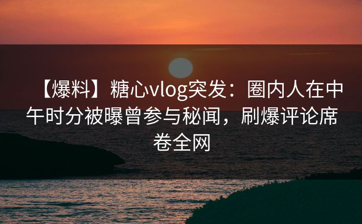 【爆料】糖心vlog突发：圈内人在中午时分被曝曾参与秘闻，刷爆评论席卷全网