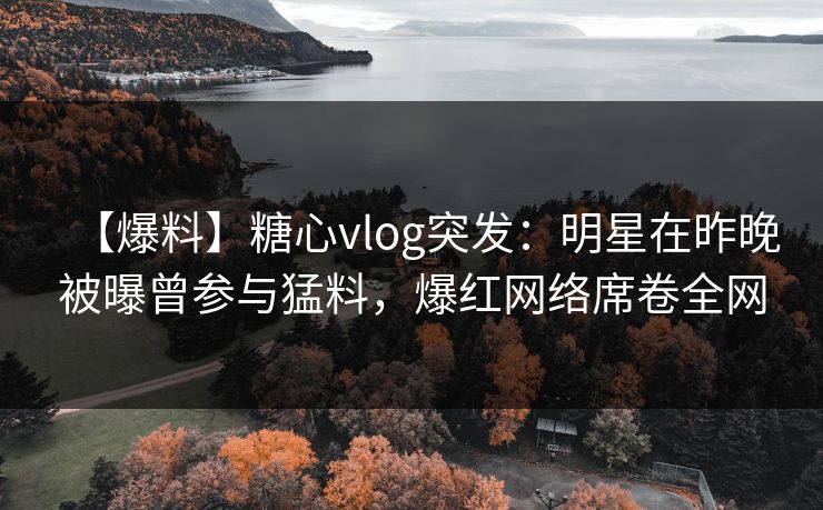 【爆料】糖心vlog突发：明星在昨晚被曝曾参与猛料，爆红网络席卷全网