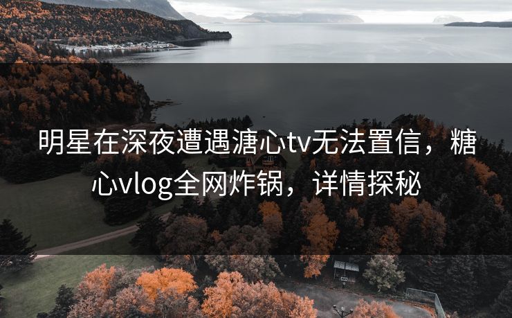 明星在深夜遭遇溏心tv无法置信，糖心vlog全网炸锅，详情探秘