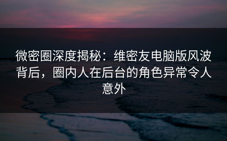 微密圈深度揭秘：维密友电脑版风波背后，圈内人在后台的角色异常令人意外