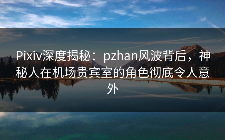 Pixiv深度揭秘：pzhan风波背后，神秘人在机场贵宾室的角色彻底令人意外