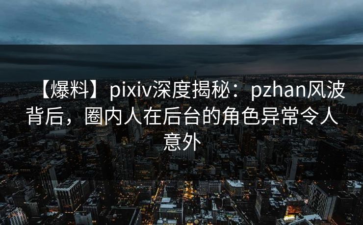 【爆料】pixiv深度揭秘：pzhan风波背后，圈内人在后台的角色异常令人意外