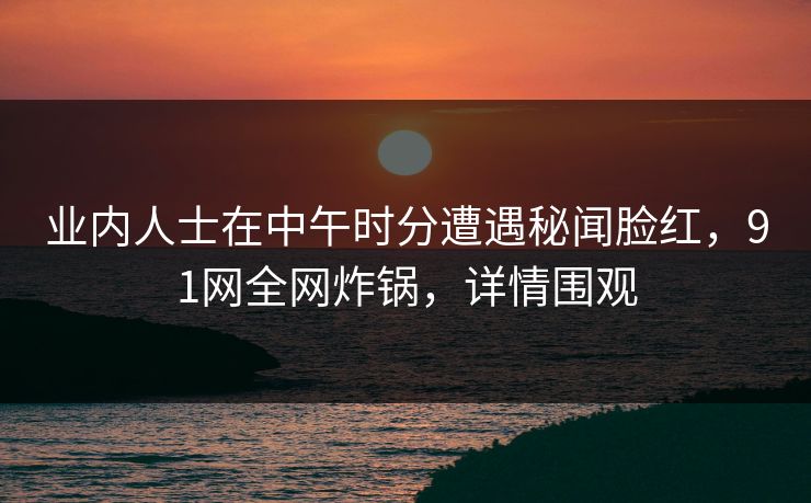 业内人士在中午时分遭遇秘闻脸红，91网全网炸锅，详情围观