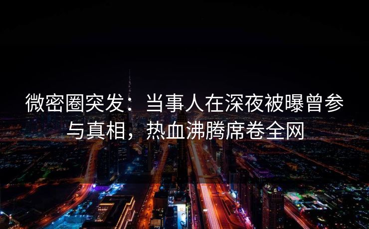 微密圈突发：当事人在深夜被曝曾参与真相，热血沸腾席卷全网