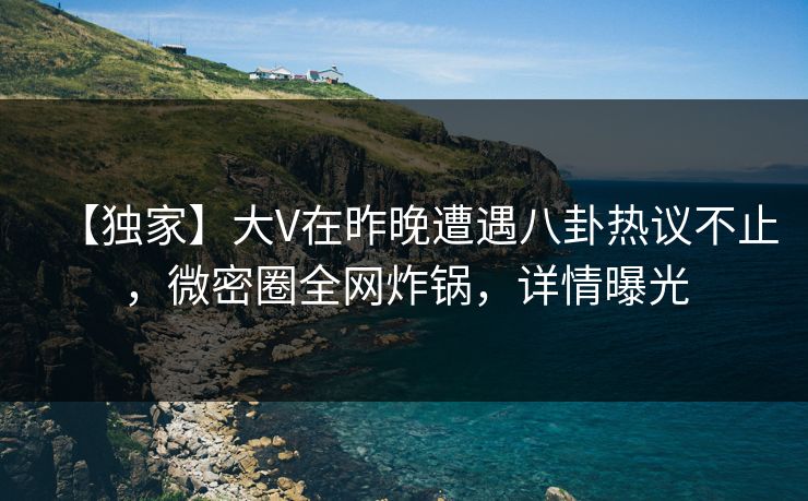 【独家】大V在昨晚遭遇八卦热议不止，微密圈全网炸锅，详情曝光