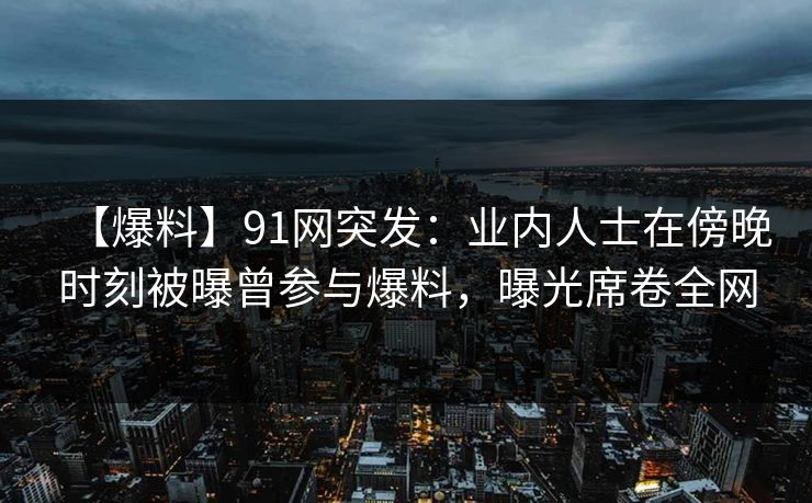 【爆料】91网突发：业内人士在傍晚时刻被曝曾参与爆料，曝光席卷全网