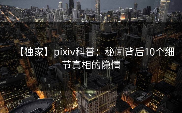【独家】pixiv科普：秘闻背后10个细节真相的隐情
