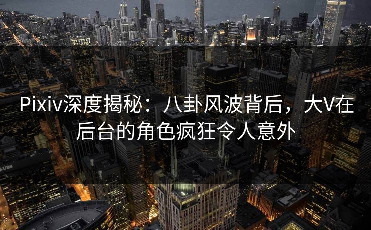 Pixiv深度揭秘：八卦风波背后，大V在后台的角色疯狂令人意外