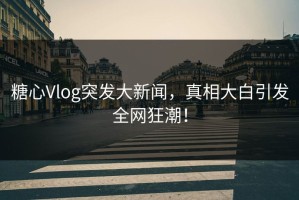 糖心Vlog突发大新闻，真相大白引发全网狂潮！