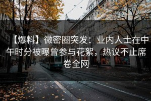 【爆料】微密圈突发：业内人士在中午时分被曝曾参与花絮，热议不止席卷全网