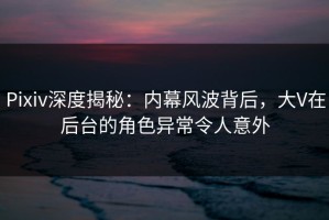 Pixiv深度揭秘：内幕风波背后，大V在后台的角色异常令人意外