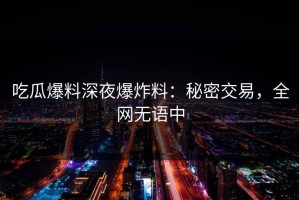 吃瓜爆料深夜爆炸料：秘密交易，全网无语中