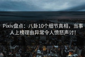 Pixiv盘点：八卦10个细节真相，当事人上榜理由异常令人愤怒声讨！