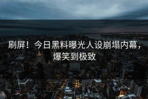 刷屏！今日黑料曝光人设崩塌内幕，爆笑到极致
