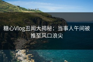 糖心Vlog丑闻大揭秘：当事人午间被推至风口浪尖