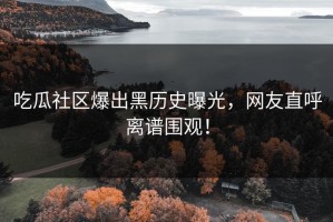 吃瓜社区爆出黑历史曝光，网友直呼离谱围观！