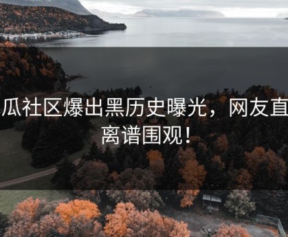 吃瓜社区爆出黑历史曝光，网友直呼离谱围观！