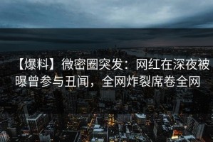 【爆料】微密圈突发：网红在深夜被曝曾参与丑闻，全网炸裂席卷全网
