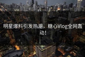 明星爆料引发热潮，糖心Vlog全网轰动！