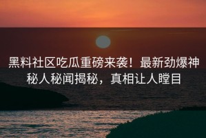 黑料社区吃瓜重磅来袭！最新劲爆神秘人秘闻揭秘，真相让人瞠目