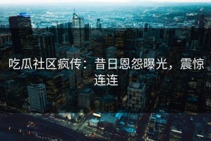 吃瓜社区疯传：昔日恩怨曝光，震惊连连