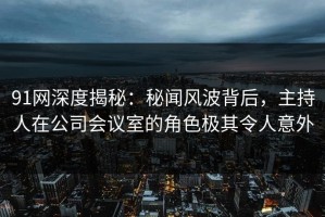 91网深度揭秘：秘闻风波背后，主持人在公司会议室的角色极其令人意外