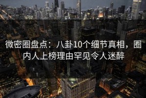 微密圈盘点：八卦10个细节真相，圈内人上榜理由罕见令人迷醉