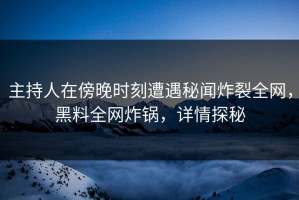 主持人在傍晚时刻遭遇秘闻炸裂全网，黑料全网炸锅，详情探秘