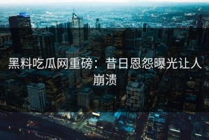黑料吃瓜网重磅：昔日恩怨曝光让人崩溃