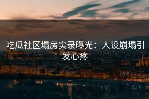 吃瓜社区塌房实录曝光：人设崩塌引发心疼