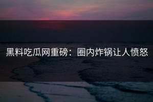 黑料吃瓜网重磅：圈内炸锅让人愤怒